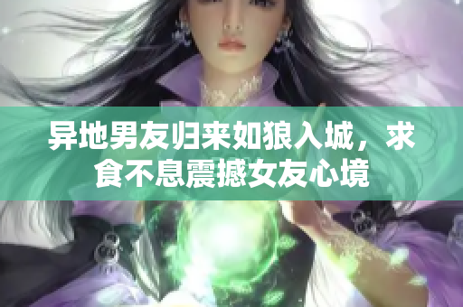 异地男友归来如狼入城，求食不息震撼女友心境