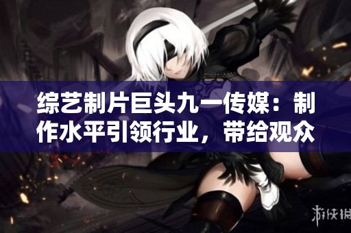 综艺制片巨头九一传媒：制作水平引领行业，带给观众无限惊喜！