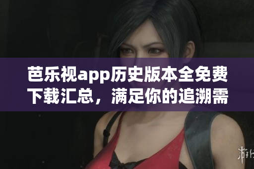 芭乐视app历史版本全免费下载汇总，满足你的追溯需求