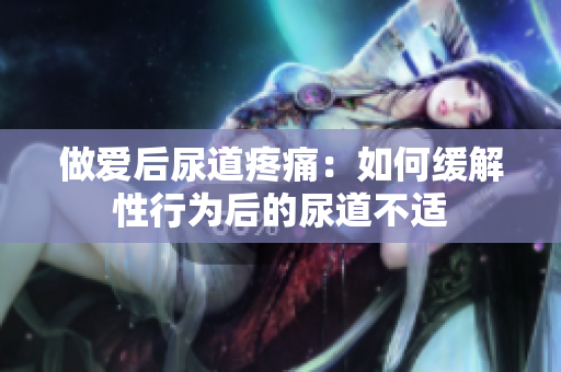 做爱后尿道疼痛：如何缓解性行为后的尿道不适