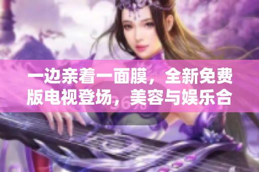 一边亲着一面膜，全新免费版电视登场，美容与娱乐合二为一！