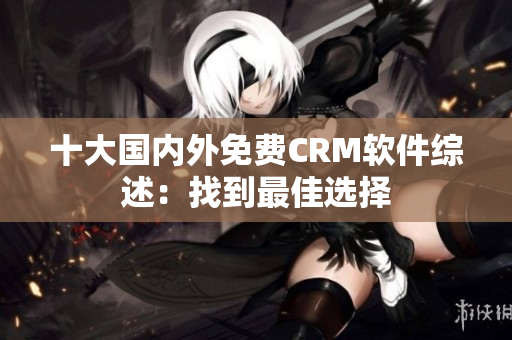 十大国内外免费CRM软件综述：找到最佳选择
