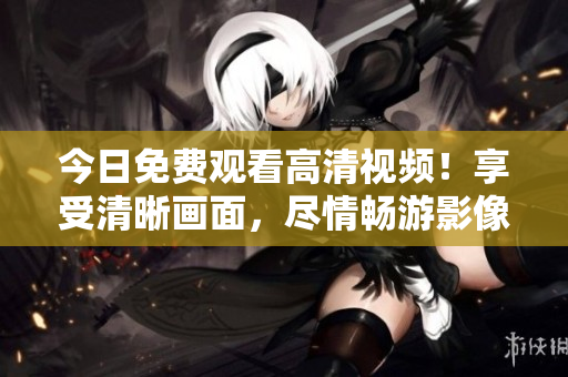 今日免费观看高清视频！享受清晰画面，尽情畅游影像世界！