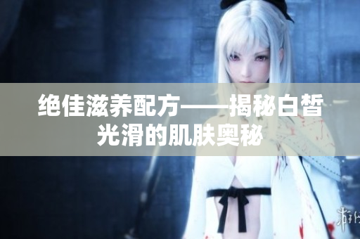 绝佳滋养配方——揭秘白皙光滑的肌肤奥秘