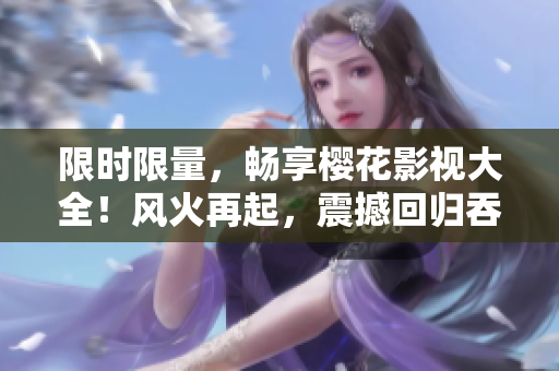 限时限量，畅享樱花影视大全！风火再起，震撼回归吞噬星空！