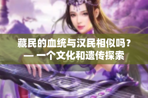 藏民的血统与汉民相似吗？— 一个文化和遗传探索