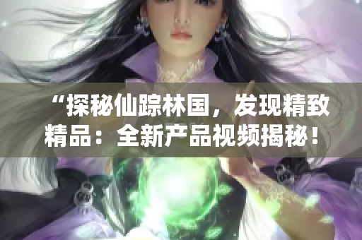 “探秘仙踪林国，发现精致精品：全新产品视频揭秘！”