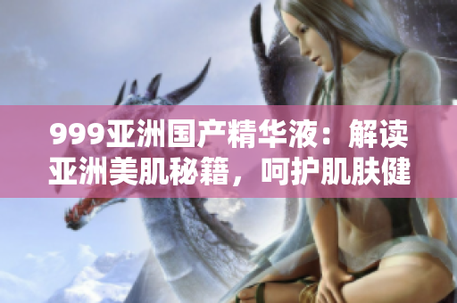 999亚洲国产精华液：解读亚洲美肌秘籍，呵护肌肤健康与活力