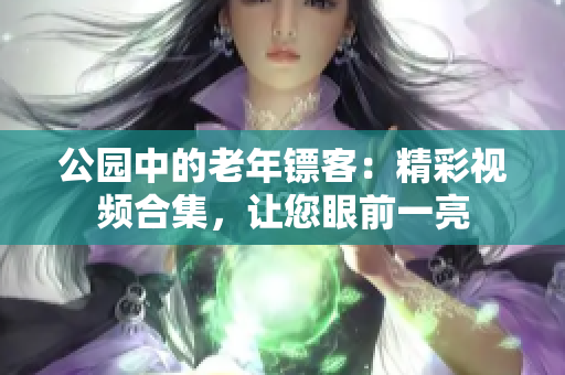 公园中的老年镖客：精彩视频合集，让您眼前一亮