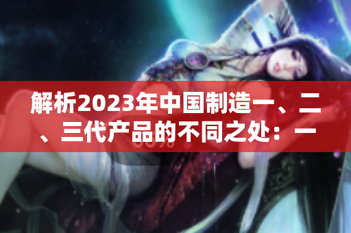 解析2023年中国制造一、二、三代产品的不同之处：一二三代有何异同？