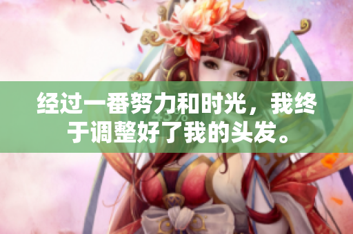 经过一番努力和时光，我终于调整好了我的头发。