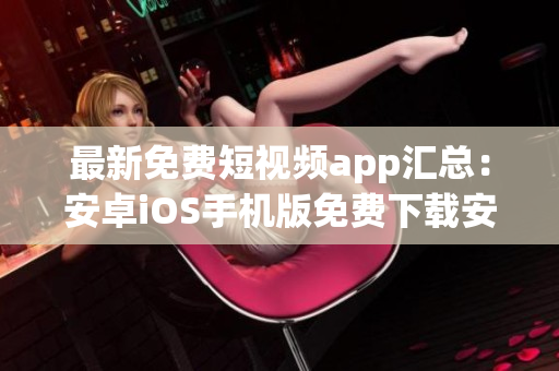 最新免费短视频app汇总：安卓iOS手机版免费下载安装指南