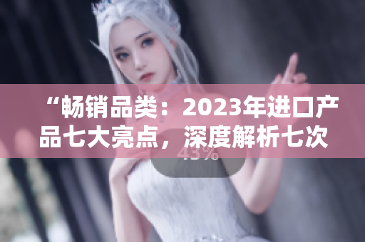 “畅销品类：2023年进口产品七大亮点，深度解析七次购物体验”
