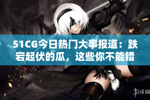 51CG今日热门大事报道：跌宕起伏的瓜，这些你不能错过