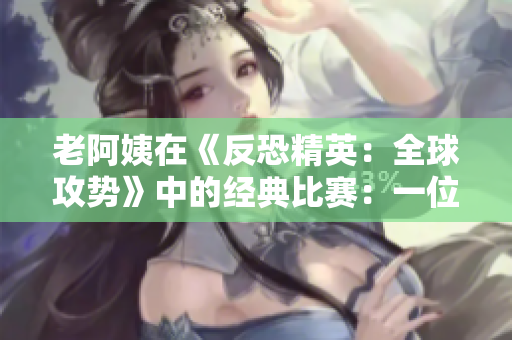老阿姨在《反恐精英：全球攻势》中的经典比赛：一位成熟玩家的逆袭故事