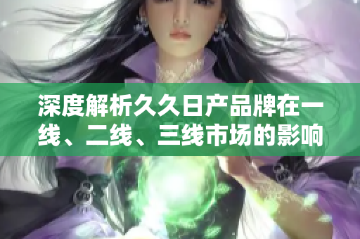 深度解析久久日产品牌在一线、二线、三线市场的影响力与竞争优势