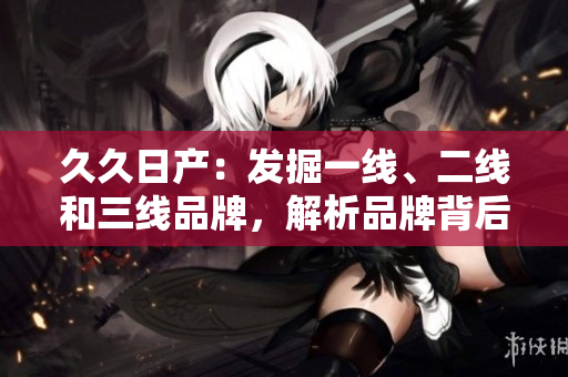 久久日产：发掘一线、二线和三线品牌，解析品牌背后的故事