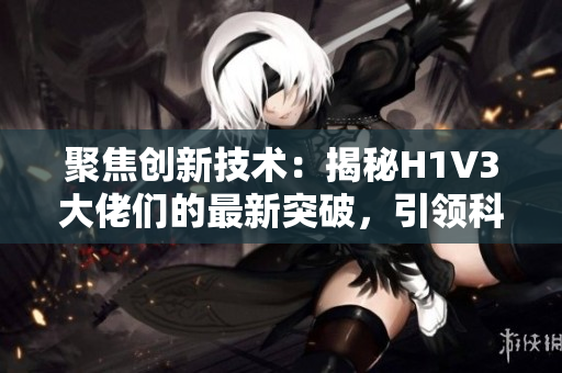 聚焦创新技术：揭秘H1V3大佬们的最新突破，引领科技前沿