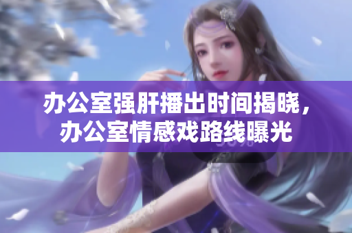 办公室强肝播出时间揭晓，办公室情感戏路线曝光