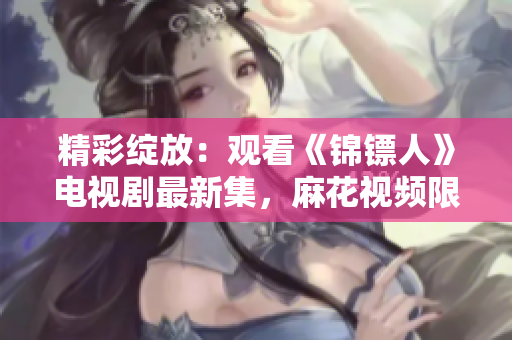 精彩绽放：观看《锦镖人》电视剧最新集，麻花视频限时在线！
