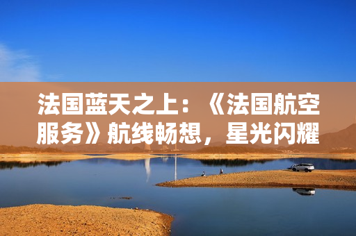法国蓝天之上：《法国航空服务》航线畅想，星光闪耀舱内