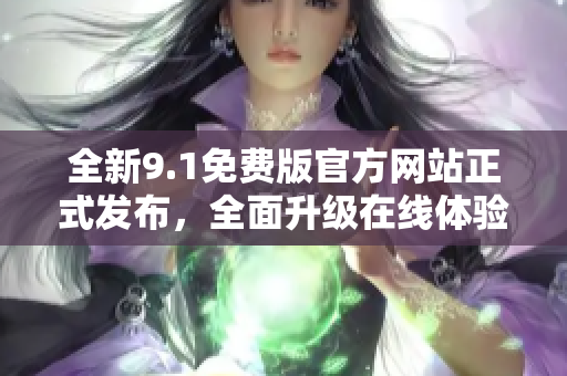 全新9.1免费版官方网站正式发布，全面升级在线体验，详细介绍功能特点