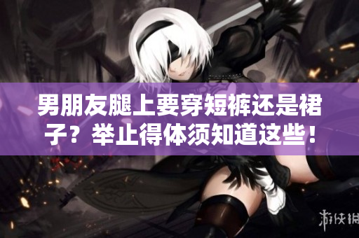 男朋友腿上要穿短裤还是裙子？举止得体须知道这些！