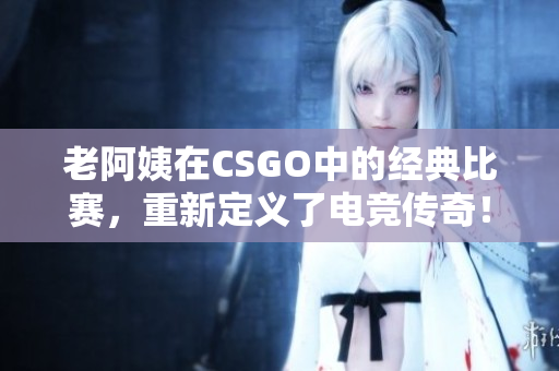 老阿姨在CSGO中的经典比赛，重新定义了电竞传奇！