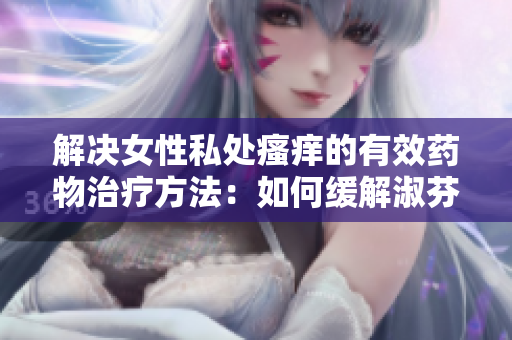 解决女性私处瘙痒的有效药物治疗方法：如何缓解淑芬两腿间的不适？