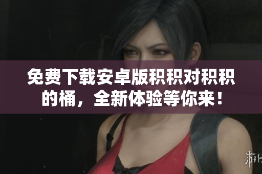 免费下载安卓版积积对积积的桶，全新体验等你来！