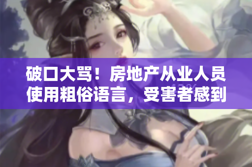 破口大骂！房地产从业人员使用粗俗语言，受害者感到愤怒