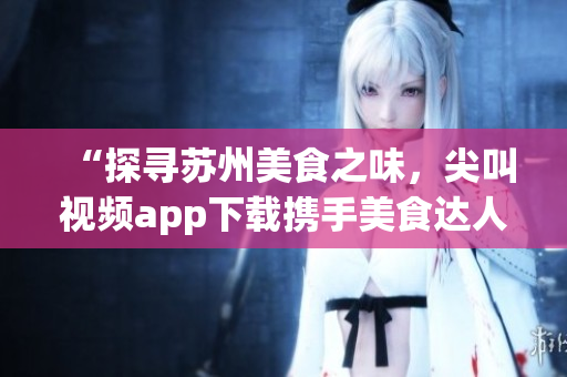“探寻苏州美食之味，尖叫视频app下载携手美食达人”