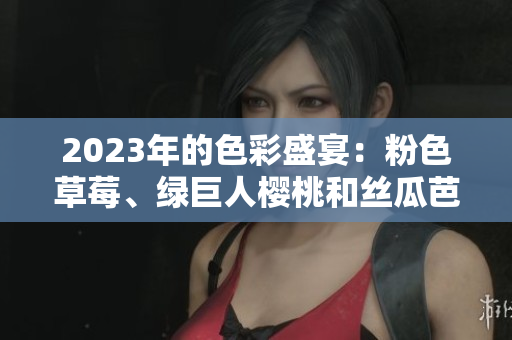 2023年的色彩盛宴：粉色草莓、绿巨人樱桃和丝瓜芭乐秋葵
