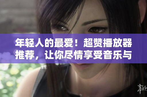 年轻人的最爱！超赞播放器推荐，让你尽情享受音乐与视频。