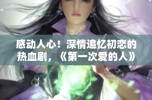 感动人心！深情追忆初恋的热血剧，《第一次爱的人》免费观看！