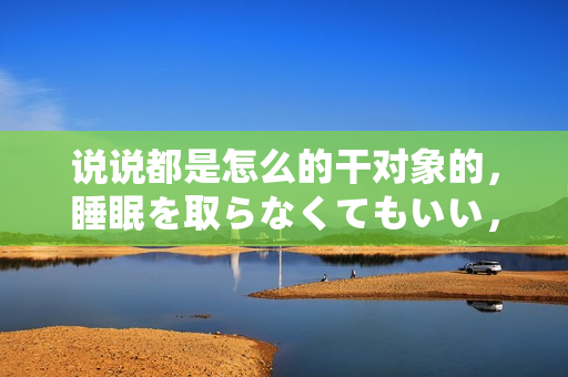 说说都是怎么的干对象的，睡眠を取らなくてもいい，睡觉抓着小鸡一晚上会怎样，睡过年纪最大的多少岁六十多，水润紧致销魂低吟古代，水润紧致销魂低吟683