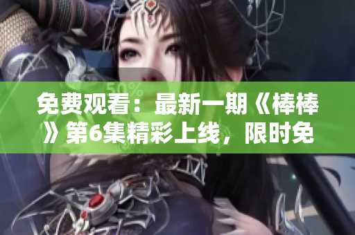 免费观看：最新一期《棒棒》第6集精彩上线，限时免费追剧！