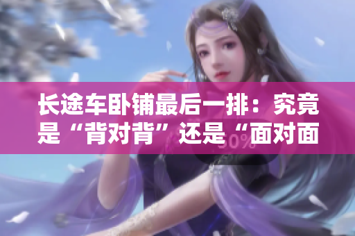 长途车卧铺最后一排：究竟是“背对背”还是“面对面”座位更安全舒适？