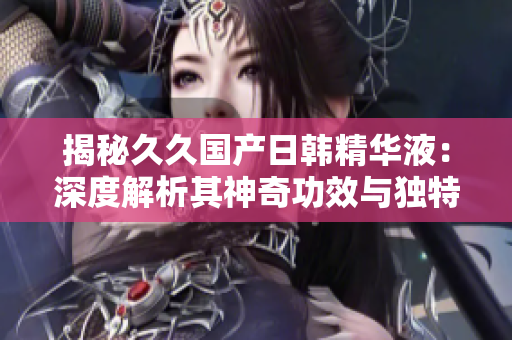 揭秘久久国产日韩精华液：深度解析其神奇功效与独特魅力