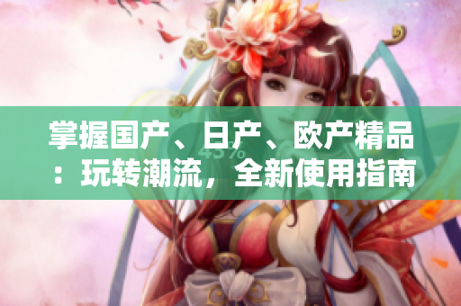 掌握国产、日产、欧产精品：玩转潮流，全新使用指南！