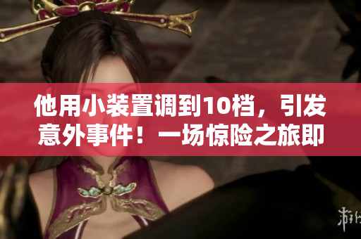 他用小装置调到10档，引发意外事件！一场惊险之旅即将展开！