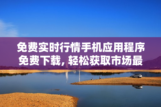 免费实时行情手机应用程序免费下载, 轻松获取市场最新动态