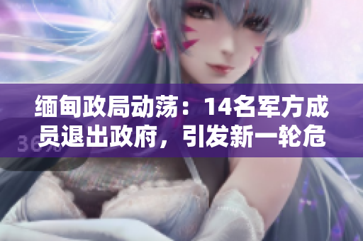 缅甸政局动荡：14名军方成员退出政府，引发新一轮危机