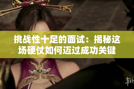 挑战性十足的面试：揭秘这场硬仗如何迈过成功关键