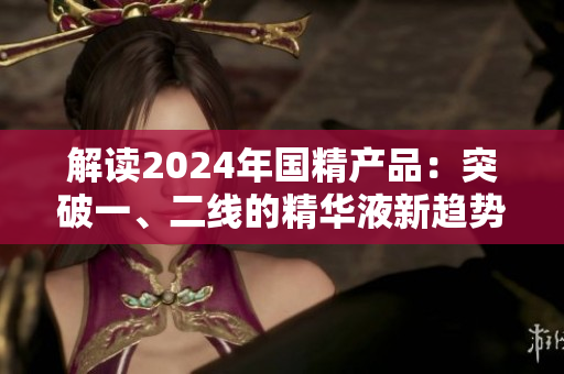 解读2024年国精产品：突破一、二线的精华液新趋势