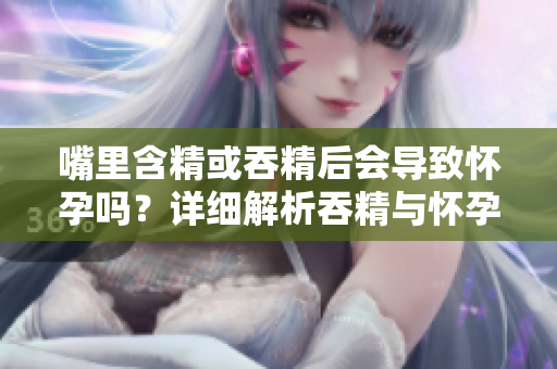 嘴里含精或吞精后会导致怀孕吗？详细解析吞精与怀孕之间的关系