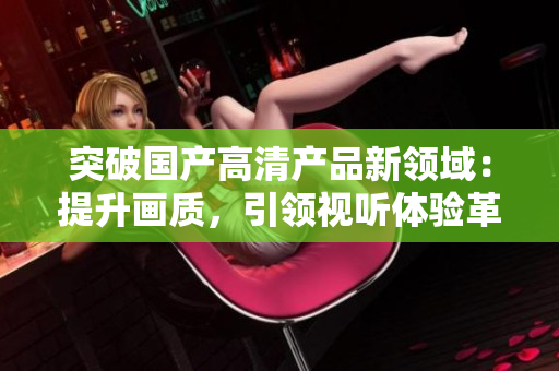 突破国产高清产品新领域：提升画质，引领视听体验革命