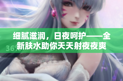 细腻滋润，日夜呵护——全新肤水助你天天射夜夜爽