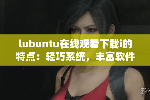 lubuntu在线观看下载i的特点：轻巧系统，丰富软件，便捷操作