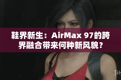 鞋界新生：AirMax 97的跨界融合带来何种新风貌？